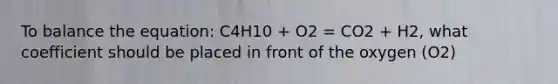 To balance the equation: C4H10 + O2 = CO2 + H2, what coefficient should be placed in front of the oxygen (O2)