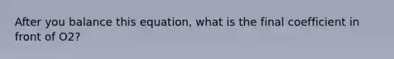 After you balance this equation, what is the final coefficient in front of O2?