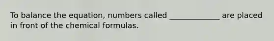 To balance the equation, numbers called _____________ are placed in front of the chemical formulas.