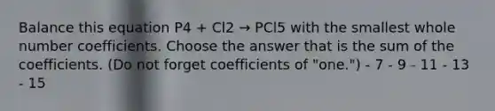 Balance this equation P4 + Cl2 → PCl5 with the smallest whole number coefficients. Choose the answer that is the sum of the coefficients. (Do not forget coefficients of "one.") - 7 - 9 - 11 - 13 - 15