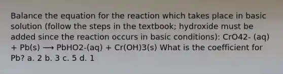 Balance the equation for the reaction which takes place in basic solution (follow the steps in the textbook; hydroxide must be added since the reaction occurs in basic conditions): CrO42- (aq) + Pb(s) ⟶ PbHO2-(aq) + Cr(OH)3(s) What is the coefficient for Pb? a. 2 b. 3 c. 5 d. 1