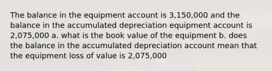 The balance in the equipment account is 3,150,000 and the balance in the accumulated depreciation equipment account is 2,075,000 a. what is the book value of the equipment b. does the balance in the accumulated depreciation account mean that the equipment loss of value is 2,075,000