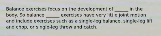 Balance exercises focus on the development of ______ in the body. So balance ______ exercises have very little joint motion and include exercises such as a single-leg balance, single-leg lift and chop, or single-leg throw and catch.