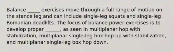 Balance _____ exercises move through a full range of motion on the stance leg and can include single-leg squats and single-leg Romanian deadlifts. The focus of balance power exercises is to develop proper ______, as seen in multiplanar hop with stabilization, multiplanar single-leg box hop up with stabilization, and multiplanar single-leg box hop down.