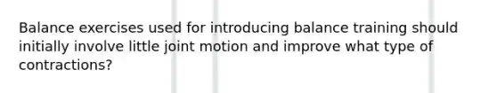 Balance exercises used for introducing balance training should initially involve little joint motion and improve what type of contractions?