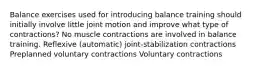 Balance exercises used for introducing balance training should initially involve little joint motion and improve what type of contractions? No muscle contractions are involved in balance training. Reflexive (automatic) joint-stabilization contractions Preplanned voluntary contractions Voluntary contractions