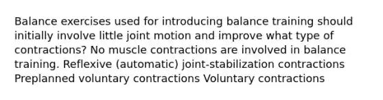 Balance exercises used for introducing balance training should initially involve little joint motion and improve what type of contractions? No muscle contractions are involved in balance training. Reflexive (automatic) joint-stabilization contractions Preplanned voluntary contractions Voluntary contractions