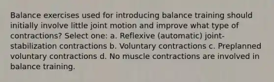 Balance exercises used for introducing balance training should initially involve little joint motion and improve what type of contractions? Select one: a. Reflexive (automatic) joint-stabilization contractions b. Voluntary contractions c. Preplanned voluntary contractions d. No muscle contractions are involved in balance training.