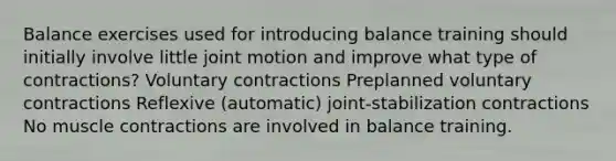 Balance exercises used for introducing balance training should initially involve little joint motion and improve what type of contractions? Voluntary contractions Preplanned voluntary contractions Reflexive (automatic) joint-stabilization contractions No <a href='https://www.questionai.com/knowledge/k0LBwLeEer-muscle-contraction' class='anchor-knowledge'>muscle contraction</a>s are involved in balance training.