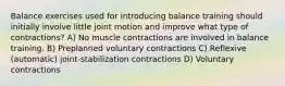 Balance exercises used for introducing balance training should initially involve little joint motion and improve what type of contractions? A) No muscle contractions are involved in balance training. B) Preplanned voluntary contractions C) Reflexive (automatic) joint-stabilization contractions D) Voluntary contractions