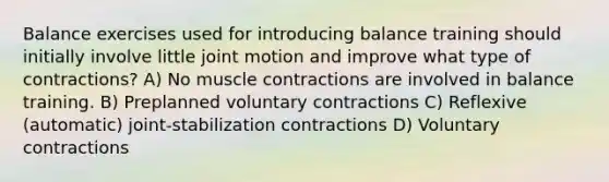 Balance exercises used for introducing balance training should initially involve little joint motion and improve what type of contractions? A) No muscle contractions are involved in balance training. B) Preplanned voluntary contractions C) Reflexive (automatic) joint-stabilization contractions D) Voluntary contractions