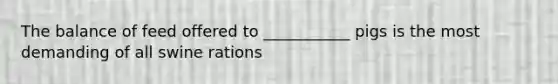 The balance of feed offered to ___________ pigs is the most demanding of all swine rations