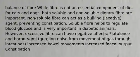 balance of fibre While fibre is not an essential component of diet for cats and dogs, both soluble and non-soluble dietary fibre are important. Non-soluble fibre can act as a bulking (laxative) agent, preventing constipation. Soluble fibre helps to regulate blood glucose and is very important in diabetic animals. However, excessive fibre can have negative affects: Flatulence and borborygmi (gurgling noise from movement of gas through intestines) Increased bowel movements Increased faecal output Constipation