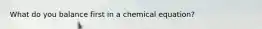 What do you balance first in a chemical equation?