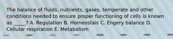 The balance of fluids, nutrients, gases, temperate and other conditions needed to ensure proper functioning of cells is known as _____? A. Regulation B. Homeostais C. Engery balance D. Cellular respiration E. Metabolism