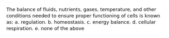 The balance of fluids, nutrients, gases, temperature, and other conditions needed to ensure proper functioning of cells is known as: a. regulation. b. homeostasis. c. energy balance. d. cellular respiration. e. none of the above