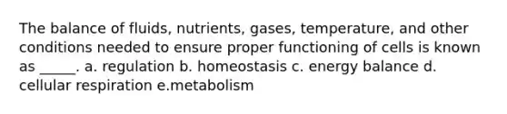 The balance of fluids, nutrients, gases, temperature, and other conditions needed to ensure proper functioning of cells is known as _____. a. regulation b. homeostasis c. energy balance d. cellular respiration e.metabolism