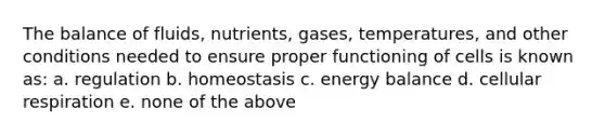 The balance of fluids, nutrients, gases, temperatures, and other conditions needed to ensure proper functioning of cells is known as: a. regulation b. homeostasis c. energy balance d. cellular respiration e. none of the above