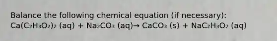 Balance the following chemical equation (if necessary): Ca(C₂H₃O₂)₂ (aq) + Na₂CO₃ (aq)→ CaCO₃ (s) + NaC₂H₃O₂ (aq)