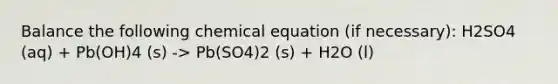 Balance the following chemical equation (if necessary): H2SO4 (aq) + Pb(OH)4 (s) -> Pb(SO4)2 (s) + H2O (l)