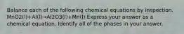 Balance each of the following chemical equations by inspection. MnO2(l)+Al(l)→Al2O3(l)+Mn(l) Express your answer as a chemical equation. Identify all of the phases in your answer.