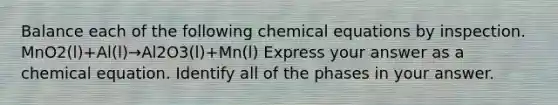 Balance each of the following chemical equations by inspection. MnO2(l)+Al(l)→Al2O3(l)+Mn(l) Express your answer as a chemical equation. Identify all of the phases in your answer.