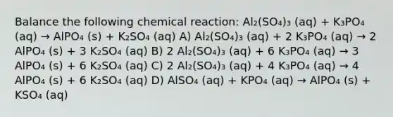 Balance the following chemical reaction: Al₂(SO₄)₃ (aq) + K₃PO₄ (aq) → AlPO₄ (s) + K₂SO₄ (aq) A) Al₂(SO₄)₃ (aq) + 2 K₃PO₄ (aq) → 2 AlPO₄ (s) + 3 K₂SO₄ (aq) B) 2 Al₂(SO₄)₃ (aq) + 6 K₃PO₄ (aq) → 3 AlPO₄ (s) + 6 K₂SO₄ (aq) C) 2 Al₂(SO₄)₃ (aq) + 4 K₃PO₄ (aq) → 4 AlPO₄ (s) + 6 K₂SO₄ (aq) D) AlSO₄ (aq) + KPO₄ (aq) → AlPO₄ (s) + KSO₄ (aq)