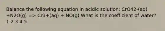 Balance the following equation in acidic solution: CrO42-(aq) +N2O(g) => Cr3+(aq) + NO(g) What is the coefficient of water? 1 2 3 4 5