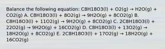 Balance the following equation: C8H18O3(l) + O2(g) → H2O(g) + CO2(g) A. C8H18O3(l) + 8O2(g) → 9H2O(g) + 8CO2(g) B. C8H18O3(l) + 11O2(g) → 9H2O(g) + 8CO2(g) C. 2C8H18O3(l) + 22O2(g) → 9H2O(g) + 16CO2(g) D. C8H18O3(l) + 13O2(g) → 18H2O(g) + 8CO2(g) E. 2C8H18O3(l) + 17O2(g) → 18H2O(g) + 16CO2(g)