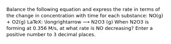 Balance the following equation and express the rate in terms of the change in concentration with time for each substance: NO(g) + O2(g) LaTeX: longrightarrow ⟶ N2O3 (g) When N2O3 is forming at 0.356 M/s, at what rate is NO decreasing? Enter a positive number to 3 decimal places.