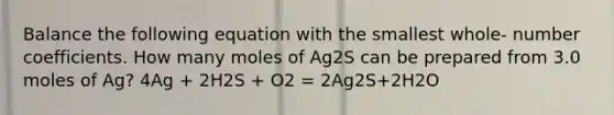 Balance the following equation with the smallest whole- number coefficients. How many moles of Ag2S can be prepared from 3.0 moles of Ag? 4Ag + 2H2S + O2 = 2Ag2S+2H2O