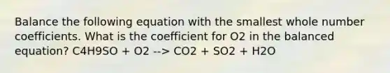 Balance the following equation with the smallest whole number coefficients. What is the coefficient for O2 in the balanced equation? C4H9SO + O2 --> CO2 + SO2 + H2O