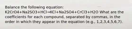 Balance the following equation: K2CrO4+Na2SO3+HCl→KCl+Na2SO4+CrCl3+H2O What are the coefficients for each compound, separated by commas, in the order in which they appear in the equation (e.g., 1,2,3,4,5,6,7).