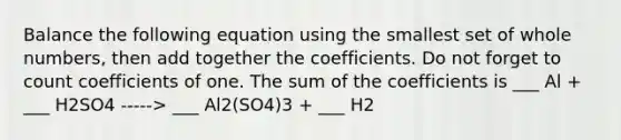 Balance the following equation using the smallest set of <a href='https://www.questionai.com/knowledge/kHClMPgTfV-whole-numbers' class='anchor-knowledge'>whole numbers</a>, then add together the coefficients. Do not forget to count coefficients of one. The sum of the coefficients is ___ Al + ___ H2SO4 -----> ___ Al2(SO4)3 + ___ H2