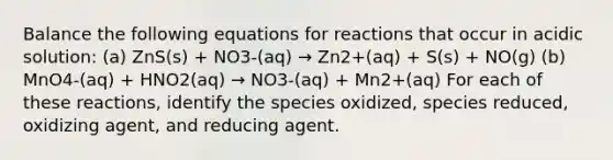 Balance the following equations for reactions that occur in acidic solution: (a) ZnS(s) + NO3-(aq) → Zn2+(aq) + S(s) + NO(g) (b) MnO4-(aq) + HNO2(aq) → NO3-(aq) + Mn2+(aq) For each of these reactions, identify the species oxidized, species reduced, oxidizing agent, and reducing agent.