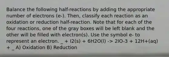 Balance the following half-reactions by adding the appropriate number of electrons (e-). Then, classify each reaction as an oxidation or reduction half-reaction. Note that for each of the four reactions, one of the gray boxes will be left blank and the other will be filled with electron(s). Use the symbol e- to represent an electron. _ + I2(s) + 6H2O(l) -> 2IO-3 + 12H+(aq) + _ A) Oxidation B) Reduction