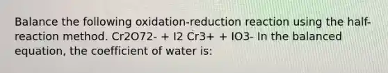 Balance the following oxidation-reduction reaction using the half-reaction method. Cr2O72- + I2 Cr3+ + IO3- In the balanced equation, the coefficient of water is: