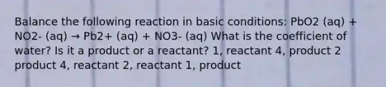 Balance the following reaction in basic conditions: PbO2 (aq) + NO2- (aq) → Pb2+ (aq) + NO3- (aq) What is the coefficient of water? Is it a product or a reactant? 1, reactant 4, product 2 product 4, reactant 2, reactant 1, product