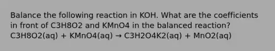 Balance the following reaction in KOH. What are the coefficients in front of C3H8O2 and KMnO4 in the balanced reaction?C3H8O2(aq) + KMnO4(aq) → C3H2O4K2(aq) + MnO2(aq)