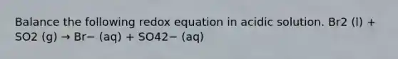 Balance the following redox equation in acidic solution. Br2 (l) + SO2 (g) → Br− (aq) + SO42− (aq)