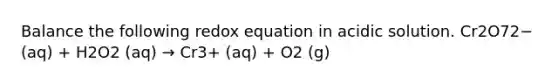 Balance the following redox equation in acidic solution. Cr2O72− (aq) + H2O2 (aq) → Cr3+ (aq) + O2 (g)