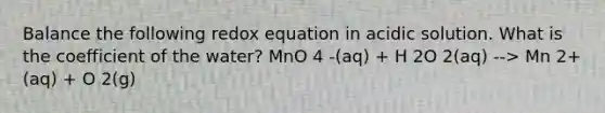 Balance the following redox equation in acidic solution. What is the coefficient of the water? MnO 4 -(aq) + H 2O 2(aq) --> Mn 2+(aq) + O 2(g)