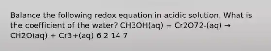 Balance the following redox equation in acidic solution. What is the coefficient of the water? CH3OH(aq) + Cr2O72-(aq) → CH2O(aq) + Cr3+(aq) 6 2 14 7