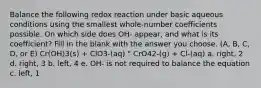 Balance the following redox reaction under basic aqueous conditions using the smallest whole-number coefficients possible. On which side does OH- appear, and what is its coefficient? Fill in the blank with the answer you choose. (A, B, C, D, or E) Cr(OH)3(s) + ClO3-(aq) " CrO42-(g) + Cl-(aq) a. right, 2 d. right, 3 b. left, 4 e. OH- is not required to balance the equation c. left, 1