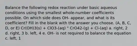 Balance the following redox reaction under basic aqueous conditions using the smallest whole-number coefficients possible. On which side does OH- appear, and what is its coefficient? Fill in the blank with the answer you choose. (A, B, C, D, or E) Cr(OH)3(s) + ClO3-(aq) " CrO42-(g) + Cl-(aq) a. right, 2 d. right, 3 b. left, 4 e. OH- is not required to balance the equation c. left, 1