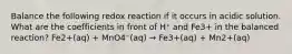 Balance the following redox reaction if it occurs in acidic solution. What are the coefficients in front of H⁺ and Fe3+ in the balanced reaction? Fe2+(aq) + MnO4⁻(aq) → Fe3+(aq) + Mn2+(aq)