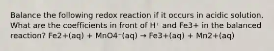 Balance the following redox reaction if it occurs in acidic solution. What are the coefficients in front of H⁺ and Fe3+ in the balanced reaction? Fe2+(aq) + MnO4⁻(aq) → Fe3+(aq) + Mn2+(aq)