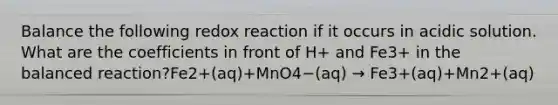 Balance the following redox reaction if it occurs in acidic solution. What are the coefficients in front of H+ and Fe3+ in the balanced reaction?Fe2+(aq)+MnO4−(aq) → Fe3+(aq)+Mn2+(aq)