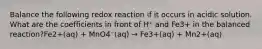 Balance the following redox reaction if it occurs in acidic solution. What are the coefficients in front of H⁺ and Fe3+ in the balanced reaction?Fe2+(aq) + MnO4⁻(aq) → Fe3+(aq) + Mn2+(aq)