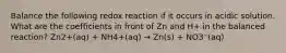 Balance the following redox reaction if it occurs in acidic solution. What are the coefficients in front of Zn and H+ in the balanced reaction? Zn2+(aq) + NH4+(aq) → Zn(s) + NO3⁻(aq)